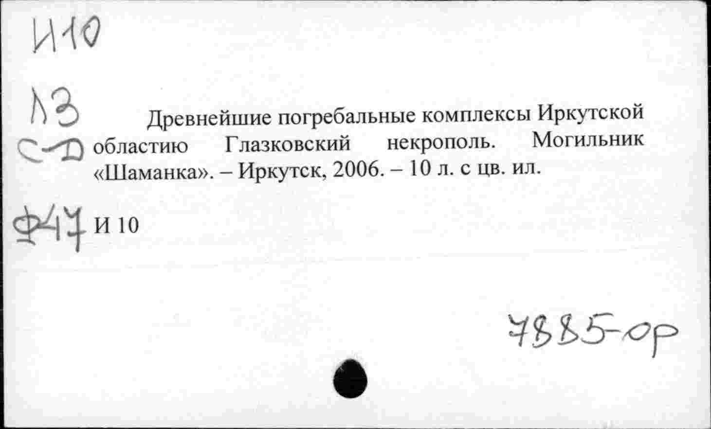 ﻿Древнейшие погребальные комплексы Иркутской областию Глазковский некрополь. Могильник «Шаманка». — Иркутск, 2006. - 10 л. с цв. ил.